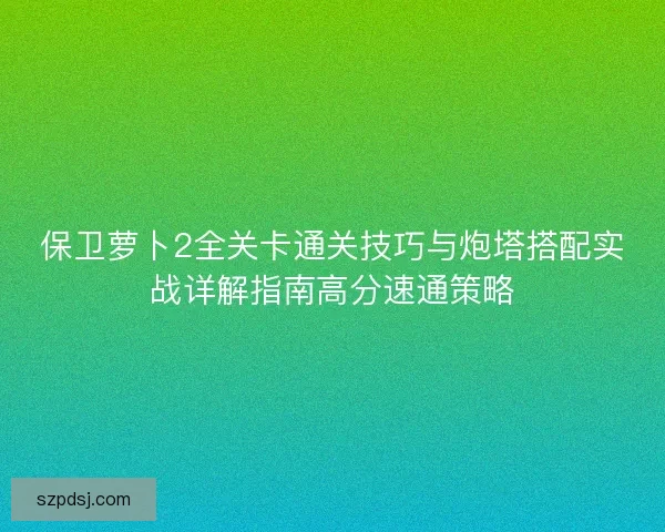 保卫萝卜2全关卡通关技巧与炮塔搭配实战详解指南高分速通策略 保卫萝卜2全关卡通关技巧与炮塔搭配实战详解指南高分速通策略