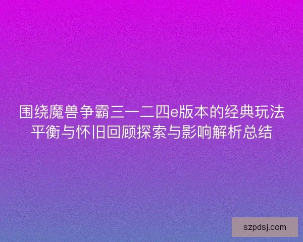 围绕魔兽争霸三一二四e版本的经典玩法平衡与怀旧回顾探索与影响解析总结