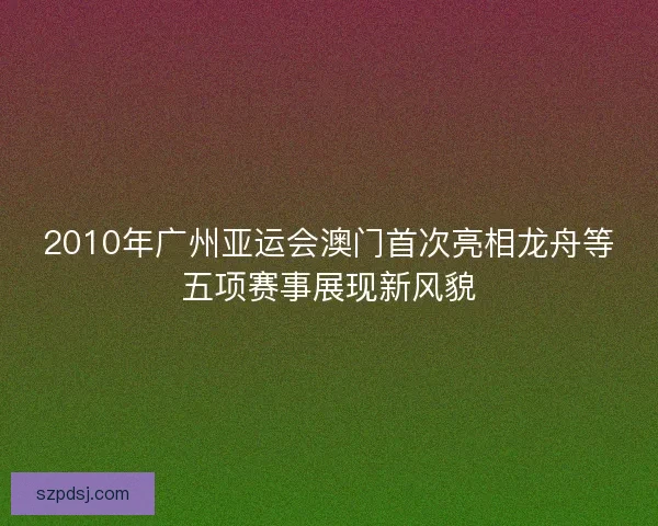 2010年广州亚运会澳门首次亮相龙舟等五项赛事展现新风貌