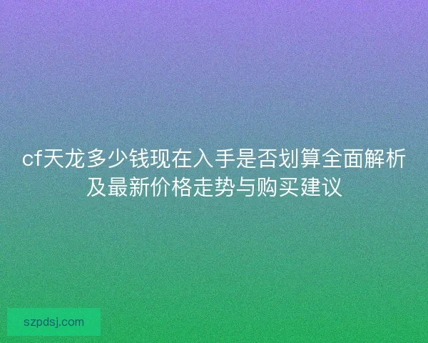 cf天龙多少钱现在入手是否划算全面解析及最新价格走势与购买建议