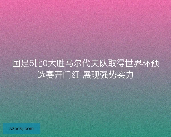 国足5比0大胜马尔代夫队取得世界杯预选赛开门红 展现强势实力 国足5比0大胜马尔代夫队取得世界杯预选赛开门红 展现强势实力