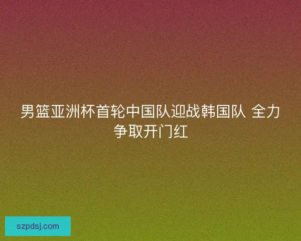 男篮亚洲杯首轮中国队迎战韩国队 全力争取开门红 男篮亚洲杯首轮中国队迎战韩国队 全力争取开门红