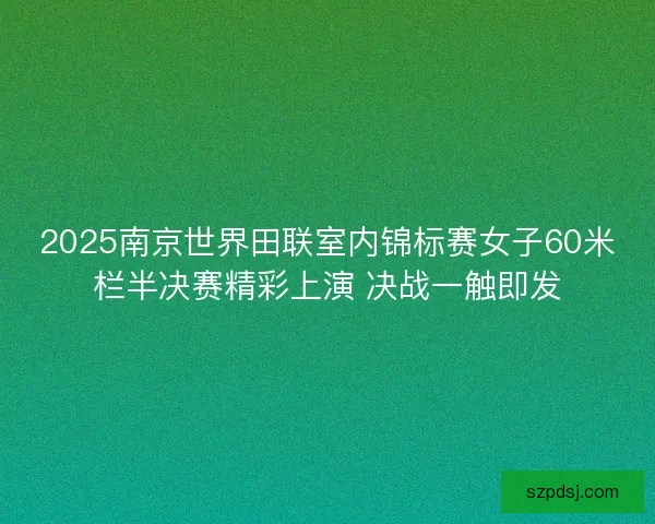 2025南京世界田联室内锦标赛女子60米栏半决赛精彩上演 决战一触即发