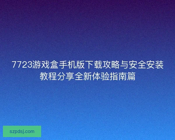 7723游戏盒手机版下载攻略与安全安装教程分享全新体验指南篇