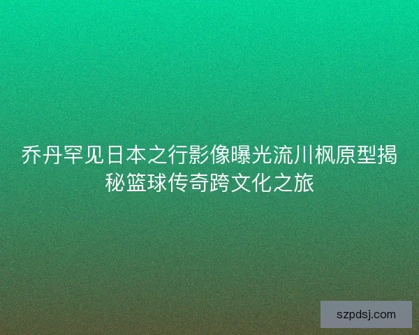 乔丹罕见日本之行影像曝光流川枫原型揭秘篮球传奇跨文化之旅