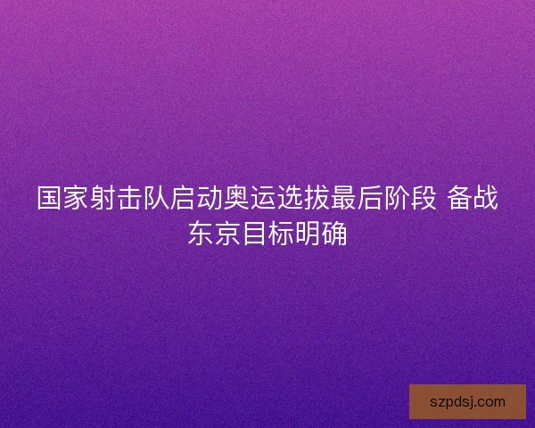 国家射击队启动奥运选拔最后阶段 备战东京目标明确