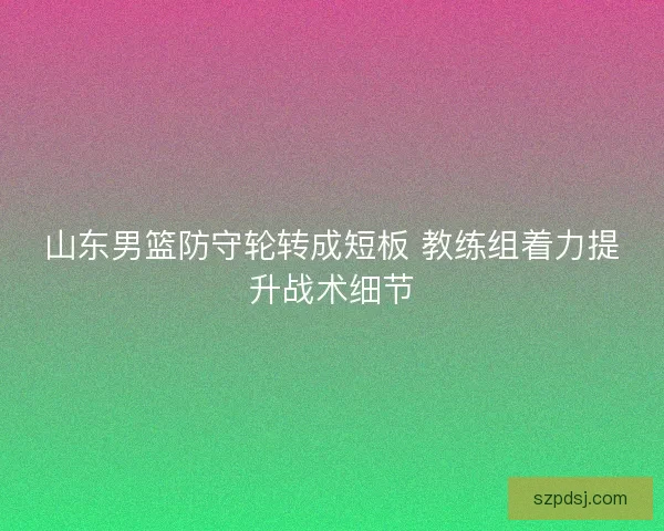 山东男篮防守轮转成短板 教练组着力提升战术细节