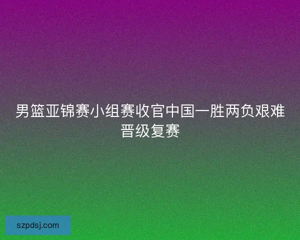 男篮亚锦赛小组赛收官中国一胜两负艰难晋级复赛
