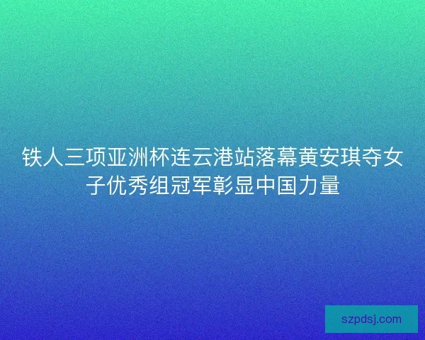 铁人三项亚洲杯连云港站落幕黄安琪夺女子优秀组冠军彰显中国力量