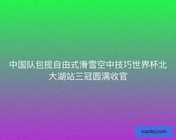 中国队包揽自由式滑雪空中技巧世界杯北大湖站三冠圆满收官