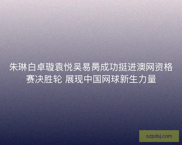 朱琳白卓璇袁悦吴易昺成功挺进澳网资格赛决胜轮 展现中国网球新生力量 朱琳白卓璇袁悦吴易昺成功挺进澳网资格赛决胜轮 展现中国网球新生力量