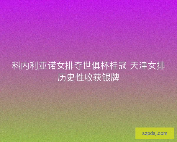 科内利亚诺女排夺世俱杯桂冠 天津女排历史性收获银牌 科内利亚诺女排夺世俱杯桂冠 天津女排历史性收获银牌