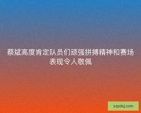 蔡斌高度肯定队员们顽强拼搏精神和赛场表现令人敬佩