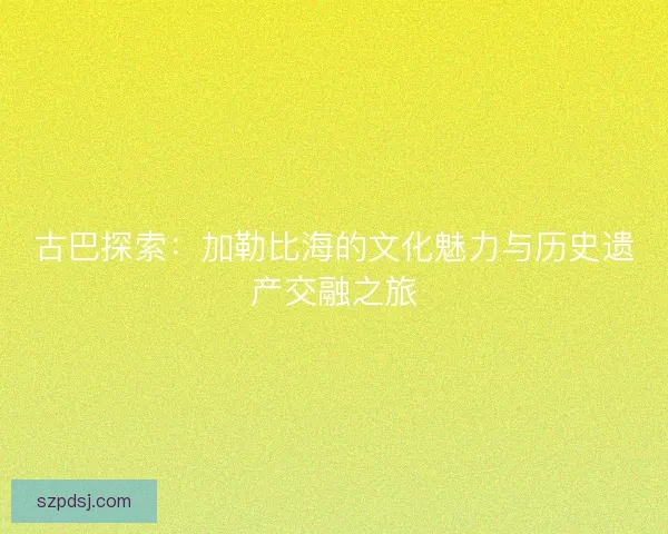 古巴探索：加勒比海的文化魅力与历史遗产交融之旅