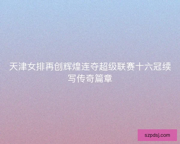 天津女排再创辉煌连夺超级联赛十六冠续写传奇篇章 天津女排再创辉煌连夺超级联赛十六冠续写传奇篇章