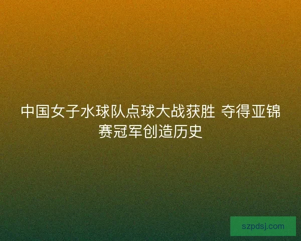 中国女子水球队点球大战获胜 夺得亚锦赛冠军创造历史 中国女子水球队点球大战获胜 夺得亚锦赛冠军创造历史