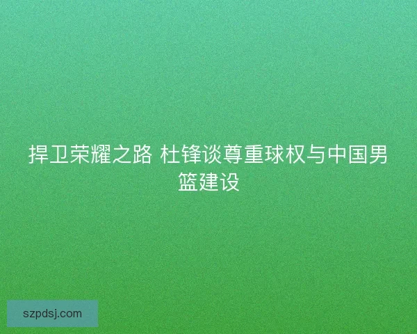捍卫荣耀之路 杜锋谈尊重球权与中国男篮建设 捍卫荣耀之路 杜锋谈尊重球权与中国男篮建设