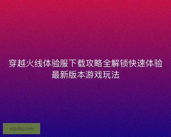 穿越火线体验服下载攻略全解锁快速体验最新版本游戏玩法 穿越火线体验服下载攻略全解锁快速体验最新版本游戏玩法