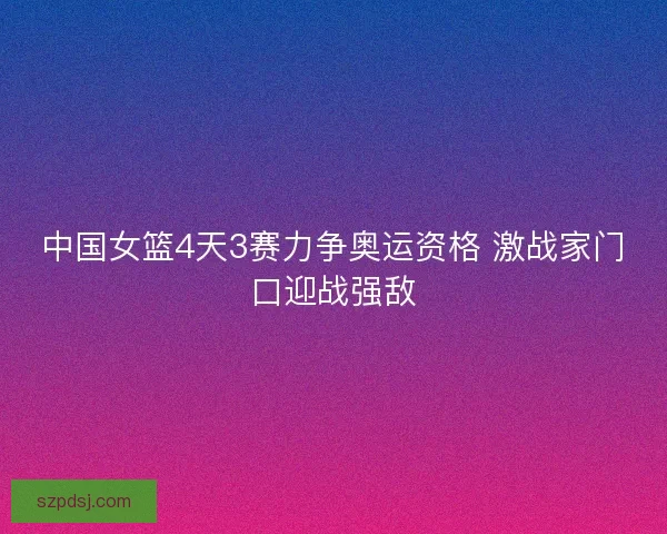 中国女篮4天3赛力争奥运资格 激战家门口迎战强敌 中国女篮4天3赛力争奥运资格 激战家门口迎战强敌