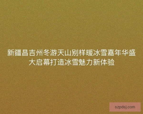 新疆昌吉州冬游天山别样暖冰雪嘉年华盛大启幕打造冰雪魅力新体验 新疆昌吉州冬游天山别样暖冰雪嘉年华盛大启幕打造冰雪魅力新体验
