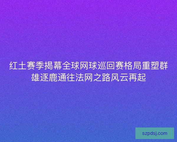 红土赛季揭幕全球网球巡回赛格局重塑群雄逐鹿通往法网之路风云再起