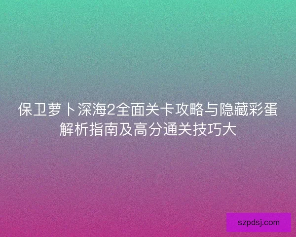 保卫萝卜深海2全面关卡攻略与隐藏彩蛋解析指南及高分通关技巧大