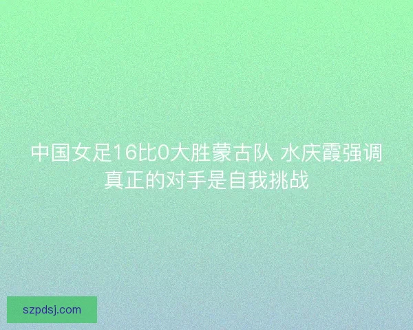 中国女足16比0大胜蒙古队 水庆霞强调真正的对手是自我挑战 中国女足16比0大胜蒙古队 水庆霞强调真正的对手是自我挑战