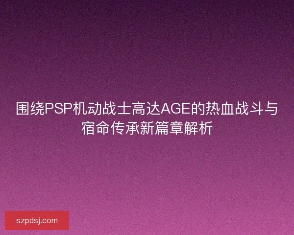 围绕PSP机动战士高达AGE的热血战斗与宿命传承新篇章解析 围绕PSP机动战士高达AGE的热血战斗与宿命传承新篇章解析