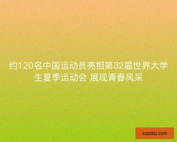 约120名中国运动员亮相第32届世界大学生夏季运动会 展现青春风采
