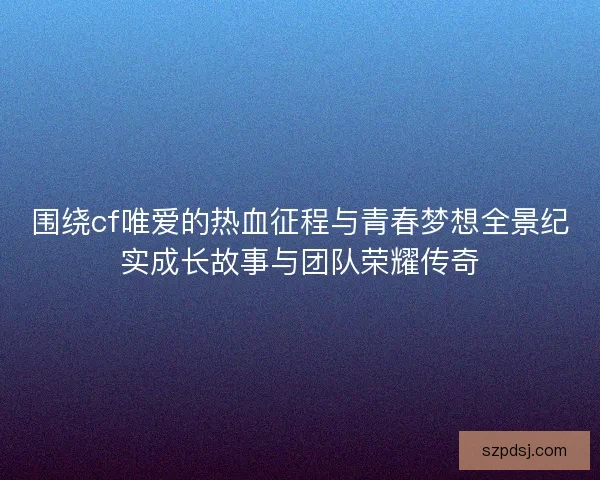 围绕cf唯爱的热血征程与青春梦想全景纪实成长故事与团队荣耀传奇