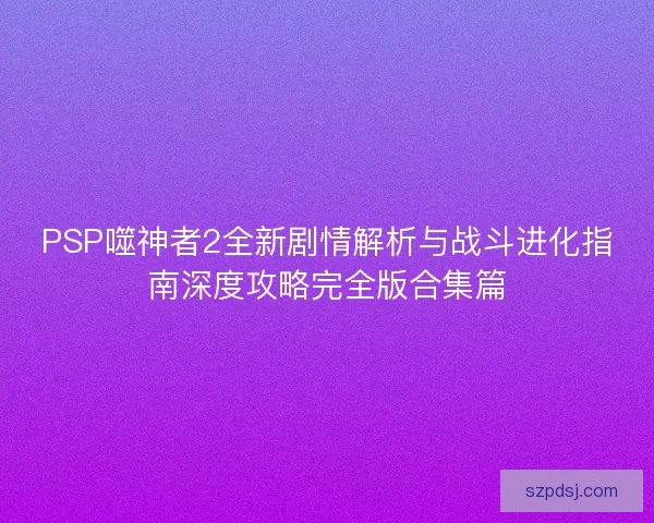 PSP噬神者2全新剧情解析与战斗进化指南深度攻略完全版合集篇