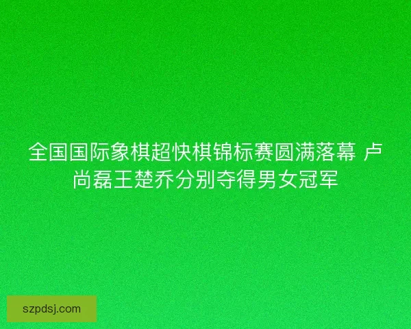 全国国际象棋超快棋锦标赛圆满落幕 卢尚磊王楚乔分别夺得男女冠军