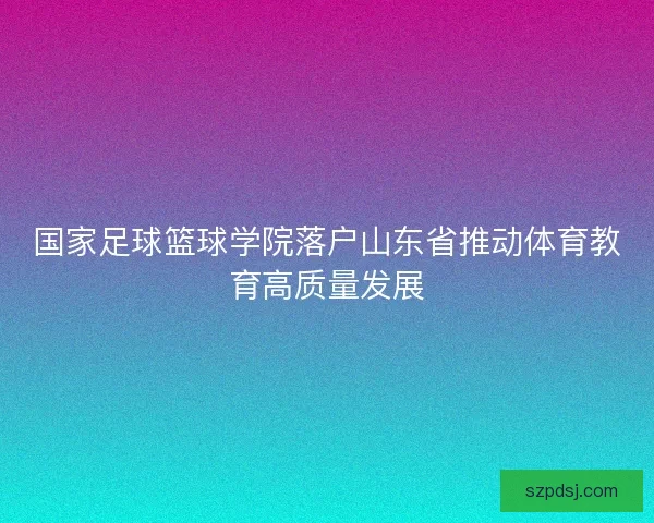 国家足球篮球学院落户山东省推动体育教育高质量发展